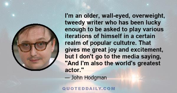 I'm an older, wall-eyed, overweight, tweedy writer who has been lucky enough to be asked to play various iterations of himself in a certain realm of popular cultutre. That gives me great joy and excitement, but I don't