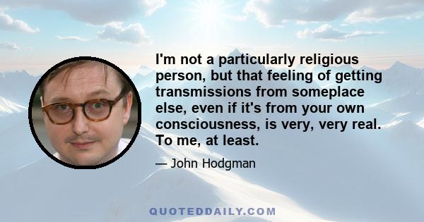 I'm not a particularly religious person, but that feeling of getting transmissions from someplace else, even if it's from your own consciousness, is very, very real. To me, at least.