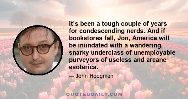 It’s been a tough couple of years for condescending nerds. And if bookstores fall, Jon, America will be inundated with a wandering, snarky underclass of unemployable purveyors of useless and arcane esoterica.