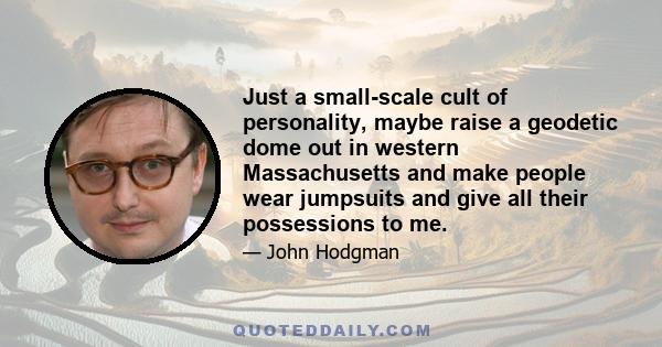 Just a small-scale cult of personality, maybe raise a geodetic dome out in western Massachusetts and make people wear jumpsuits and give all their possessions to me.