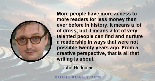 More people have more access to more readers for less money than ever before in history. It means a lot of dross; but it means a lot of very talented people can find and nurture a readership in ways that were not