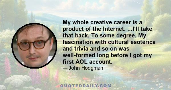 My whole creative career is a product of the Internet. ...I'll take that back. To some degree. My fascination with cultural esoterica and trivia and so on was well-formed long before I got my first AOL account.