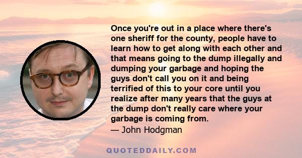 Once you're out in a place where there's one sheriff for the county, people have to learn how to get along with each other and that means going to the dump illegally and dumping your garbage and hoping the guys don't