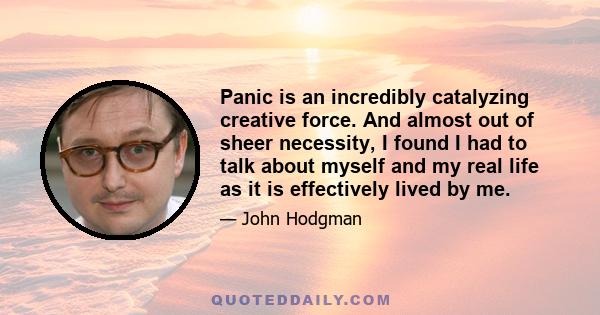 Panic is an incredibly catalyzing creative force. And almost out of sheer necessity, I found I had to talk about myself and my real life as it is effectively lived by me.