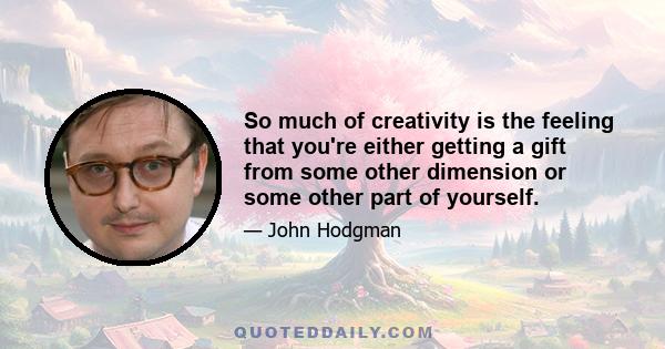 So much of creativity is the feeling that you're either getting a gift from some other dimension or some other part of yourself.