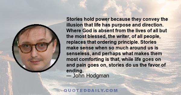 Stories hold power because they convey the illusion that life has purpose and direction. Where God is absent from the lives of all but the most blessed, the writer, of all people, replaces that ordering principle.