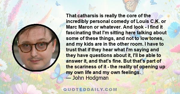 That catharsis is really the core of the incredibly personal comedy of Louis C.K. or Marc Maron or whatever. And look - I find it fascinating that I'm sitting here talking about some of these things, and not to low