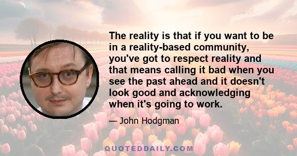 The reality is that if you want to be in a reality-based community, you've got to respect reality and that means calling it bad when you see the past ahead and it doesn't look good and acknowledging when it's going to