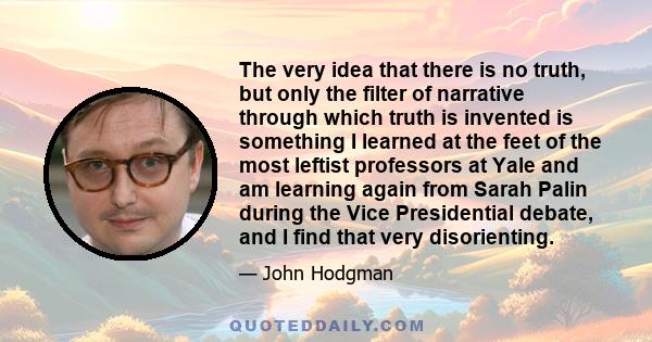 The very idea that there is no truth, but only the filter of narrative through which truth is invented is something I learned at the feet of the most leftist professors at Yale and am learning again from Sarah Palin