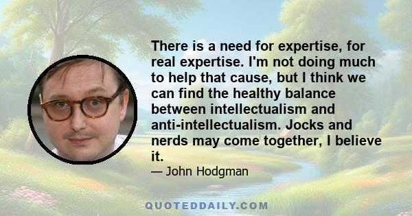 There is a need for expertise, for real expertise. I'm not doing much to help that cause, but I think we can find the healthy balance between intellectualism and anti-intellectualism. Jocks and nerds may come together,