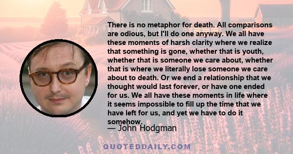 There is no metaphor for death. All comparisons are odious, but I'll do one anyway. We all have these moments of harsh clarity where we realize that something is gone, whether that is youth, whether that is someone we