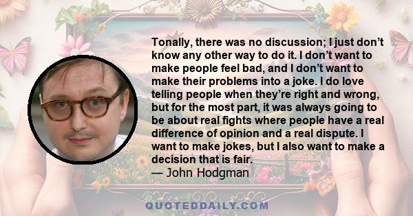 Tonally, there was no discussion; I just don’t know any other way to do it. I don’t want to make people feel bad, and I don’t want to make their problems into a joke. I do love telling people when they’re right and