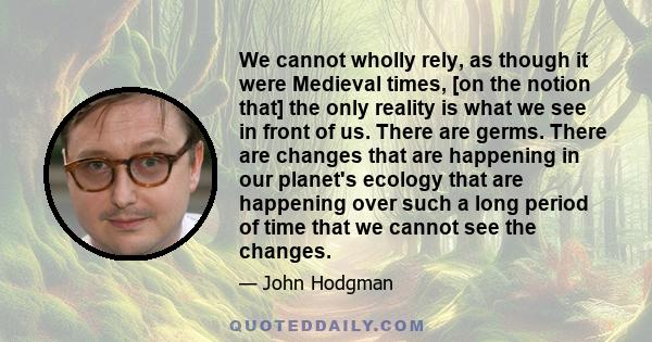 We cannot wholly rely, as though it were Medieval times, [on the notion that] the only reality is what we see in front of us. There are germs. There are changes that are happening in our planet's ecology that are