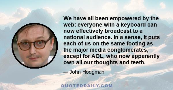 We have all been empowered by the web: everyone with a keyboard can now effectively broadcast to a national audience. In a sense, it puts each of us on the same footing as the major media conglomerates, except for AOL,