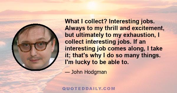 What I collect? Interesting jobs. Always to my thrill and excitement, but ultimately to my exhaustion, I collect interesting jobs. If an interesting job comes along, I take it; that's why I do so many things. I'm lucky