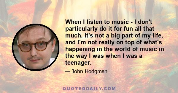 When I listen to music - I don't particularly do it for fun all that much. It's not a big part of my life, and I'm not really on top of what's happening in the world of music in the way I was when I was a teenager.