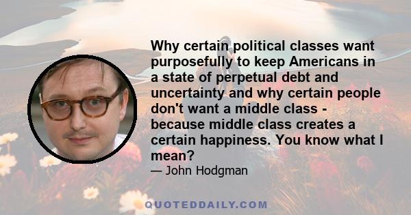 Why certain political classes want purposefully to keep Americans in a state of perpetual debt and uncertainty and why certain people don't want a middle class - because middle class creates a certain happiness. You