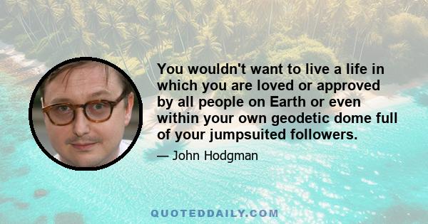 You wouldn't want to live a life in which you are loved or approved by all people on Earth or even within your own geodetic dome full of your jumpsuited followers.