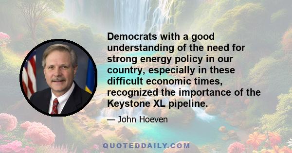 Democrats with a good understanding of the need for strong energy policy in our country, especially in these difficult economic times, recognized the importance of the Keystone XL pipeline.