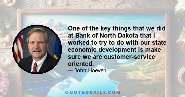 One of the key things that we did at Bank of North Dakota that I worked to try to do with our state economic development is make sure we are customer-service oriented.