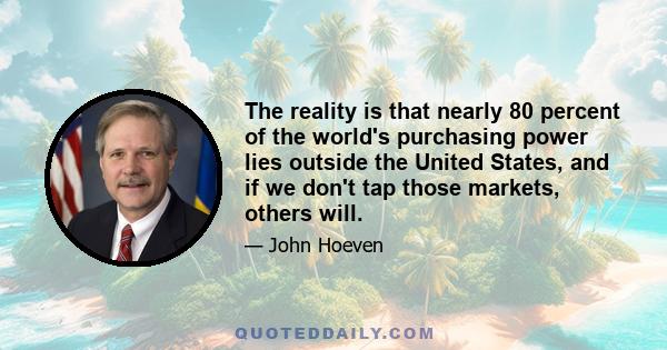 The reality is that nearly 80 percent of the world's purchasing power lies outside the United States, and if we don't tap those markets, others will.