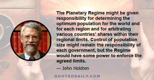 The Planetary Regime might be given responsibility for determining the optimum population for the world and for each region and for arbitrating various countries’ shares within their regional limits. Control of