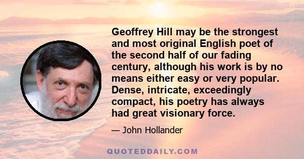 Geoffrey Hill may be the strongest and most original English poet of the second half of our fading century, although his work is by no means either easy or very popular. Dense, intricate, exceedingly compact, his poetry 