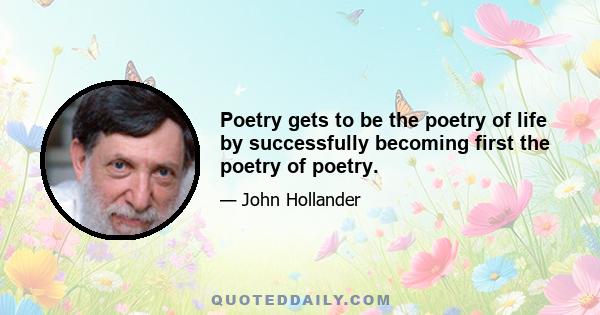 Poetry gets to be the poetry of life by successfully becoming first the poetry of poetry.