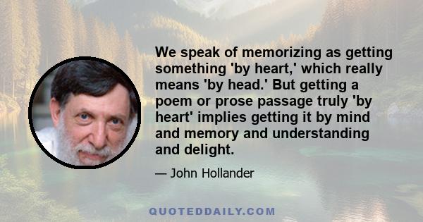 We speak of memorizing as getting something 'by heart,' which really means 'by head.' But getting a poem or prose passage truly 'by heart' implies getting it by mind and memory and understanding and delight.