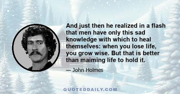 And just then he realized in a flash that men have only this sad knowledge with which to heal themselves: when you lose life, you grow wise. But that is better than maiming life to hold it.