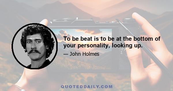 To be beat is to be at the bottom of your personality, looking up.