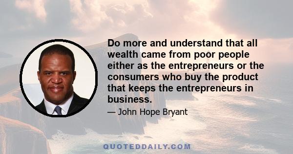 Do more and understand that all wealth came from poor people either as the entrepreneurs or the consumers who buy the product that keeps the entrepreneurs in business.