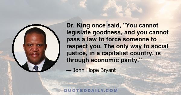 Dr. King once said, You cannot legislate goodness, and you cannot pass a law to force someone to respect you. The only way to social justice, in a capitalist country, is through economic parity.