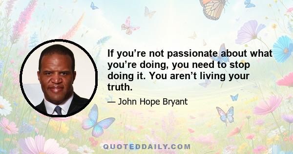 If you’re not passionate about what you’re doing, you need to stop doing it. You aren’t living your truth.