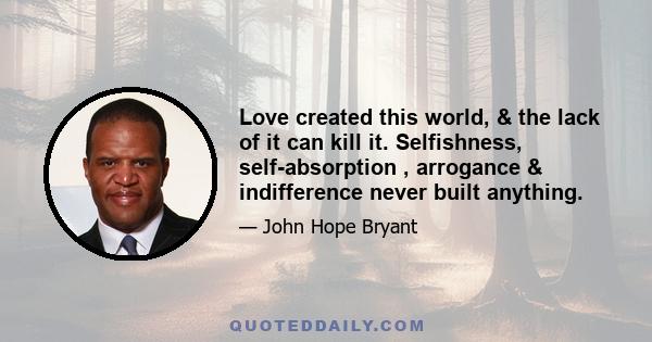 Love created this world, & the lack of it can kill it. Selfishness, self-absorption , arrogance & indifference never built anything.