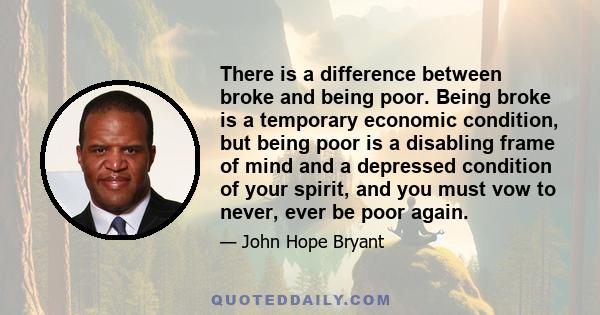 There is a difference between broke and being poor. Being broke is a temporary economic condition, but being poor is a disabling frame of mind and a depressed condition of your spirit, and you must vow to never, ever be 