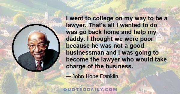 I went to college on my way to be a lawyer. That's all I wanted to do was go back home and help my daddy. I thought we were poor because he was not a good businessman and I was going to become the lawyer who would take