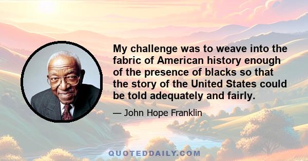 My challenge was to weave into the fabric of American history enough of the presence of blacks so that the story of the United States could be told adequately and fairly.