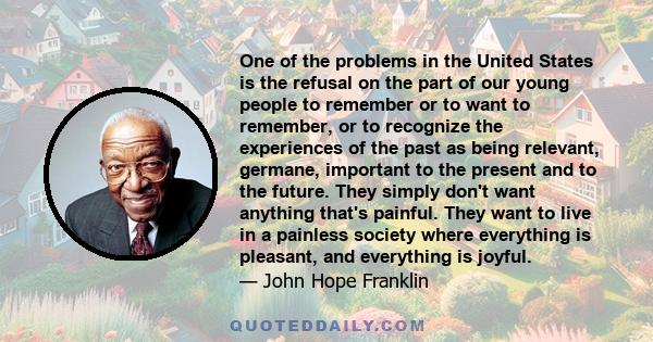 One of the problems in the United States is the refusal on the part of our young people to remember or to want to remember, or to recognize the experiences of the past as being relevant, germane, important to the