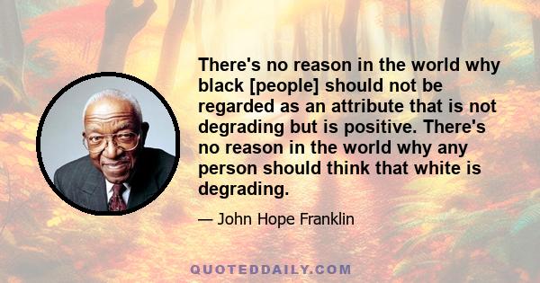 There's no reason in the world why black [people] should not be regarded as an attribute that is not degrading but is positive. There's no reason in the world why any person should think that white is degrading.