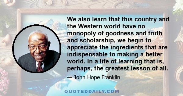 We also learn that this country and the Western world have no monopoly of goodness and truth and scholarship, we begin to appreciate the ingredients that are indispensable to making a better world. In a life of learning 