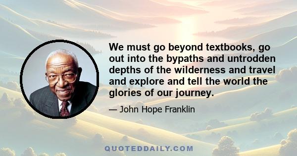 We must go beyond textbooks, go out into the bypaths and untrodden depths of the wilderness and travel and explore and tell the world the glories of our journey.