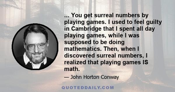 ... You get surreal numbers by playing games. I used to feel guilty in Cambridge that I spent all day playing games, while I was supposed to be doing mathematics. Then, when I discovered surreal numbers, I realized that 