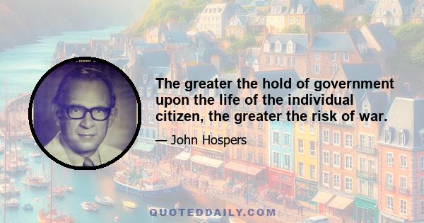 The greater the hold of government upon the life of the individual citizen, the greater the risk of war.