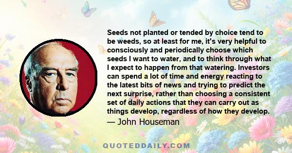 Seeds not planted or tended by choice tend to be weeds, so at least for me, it's very helpful to consciously and periodically choose which seeds I want to water, and to think through what I expect to happen from that