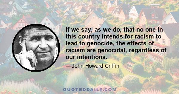 If we say, as we do, that no one in this country intends for racism to lead to genocide, the effects of racism are genocidal, regardless of our intentions.