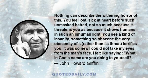 Nothing can describe the withering horror of this. You feel lost, sick at heart before such unmasked hatred, not so much because it threatens you as because it shows humans in such an inhuman light. You see a kind of