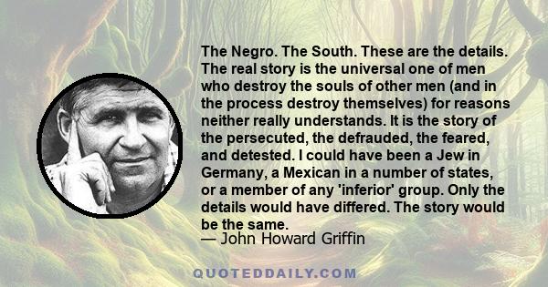 The Negro. The South. These are the details. The real story is the universal one of men who destroy the souls of other men (and in the process destroy themselves) for reasons neither really understands. It is the story