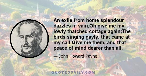 An exile from home splendour dazzles in vain,Oh give me my lowly thatched cottage again;The birds singing gayly, that came at my call,Give me them, and that peace of mind dearer than all.