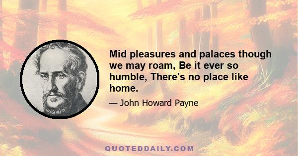 Mid pleasures and palaces though we may roam, Be it ever so humble, There's no place like home.